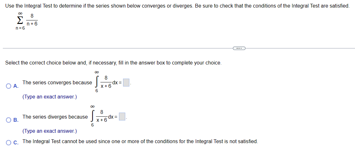 Use the Integral Test to determine if the series shown below converges or diverges. Be sure to check that the conditions of the Integral Test are satisfied.
∞0
Σ
n=6
Select the correct choice below and, if necessary, fill in the answer box to complete your choice.
O A.
8
n+6
O B.
The series converges because
(Type an exact answer.)
The series diverges because
00
S
6
00
S
6
8
8
X+6
-dx =
X+6
dx =
(Type an exact answer.)
O c. The Integral Test cannot be used since one or more of the conditions for the Integral Test is not satisfied.