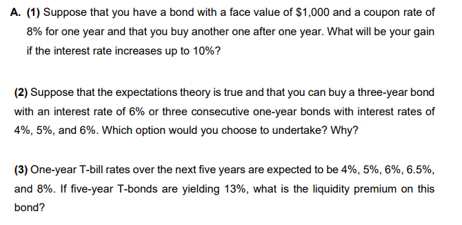 A. (1) Suppose that you have a bond with a face value of $1,000 and a coupon rate of
8% for one year and that you buy another one after one year. What will be your gain
if the interest rate increases up to 10%?
(2) Suppose that the expectations theory is true and that you can buy a three-year bond
with an interest rate of 6% or three consecutive one-year bonds with interest rates of
4%, 5%, and 6%. Which option would you choose to undertake? Why?
(3) One-year T-bill rates over the next five years are expected to be 4%, 5%, 6%, 6.5%,
and 8%. If five-year T-bonds are yielding 13%, what is the liquidity premium on this
bond?