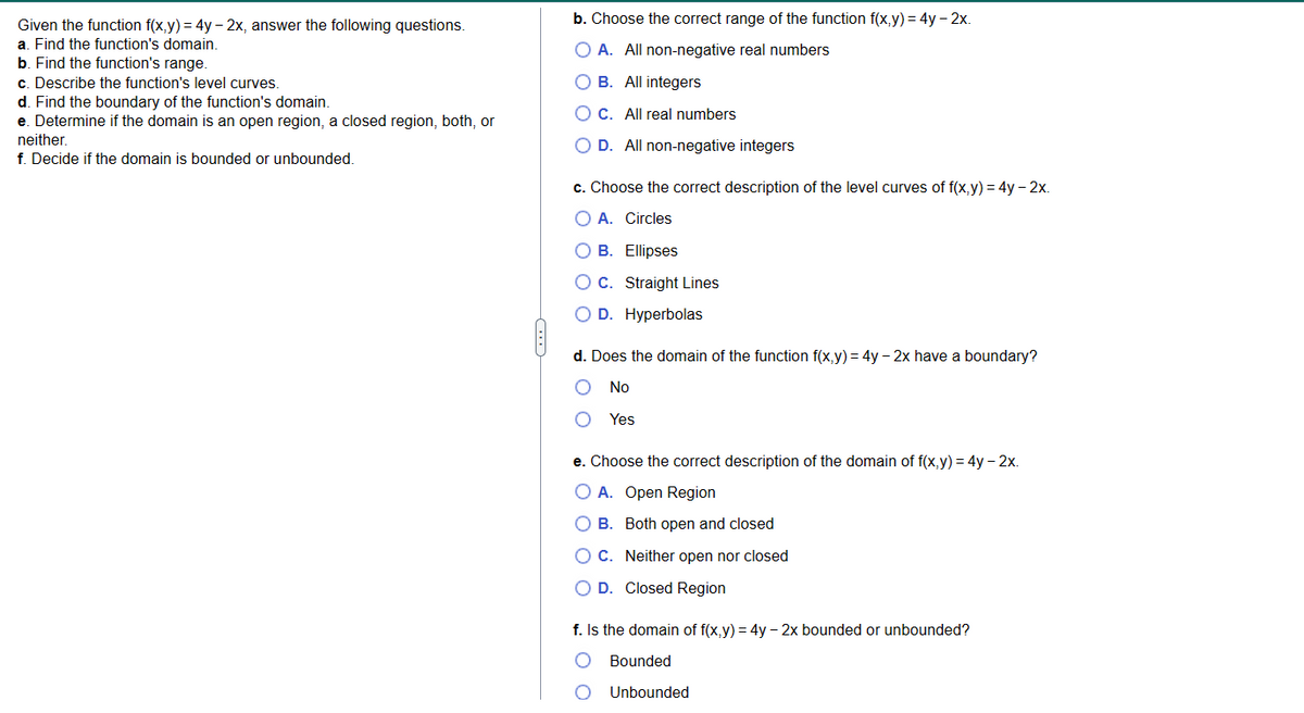 Given the function f(x,y) = 4y - 2x, answer the following questions.
a. Find the function's domain.
b. Find the function's range.
c. Describe the function's level curves.
d. Find the boundary of the function's domain.
e. Determine if the domain is an open region, a closed region, both, or
neither.
f. Decide if the domain is bounded or unbounded.
b. Choose the correct range of the function f(x,y) = 4y - 2x.
O A. All non-negative real numbers
OB. All integers
O C. All real numbers
O D. All non-negative integers
c. Choose the correct description of the level curves of f(x,y) = 4y - 2x.
O A. Circles
O B. Ellipses
OC. Straight Lines
O D. Hyperbolas
d. Does the domain of the function f(x,y) = 4y - 2x have a boundary?
No
Yes
e. Choose the correct description of the domain of f(x,y) = 4y - 2x.
O A. Open Region
O B.
O C. Neither open nor closed
D. Closed Region
Both open and closed
f. Is the domain of f(x,y) = 4y - 2x bounded or unbounded?
Bounded
Unbounded
O