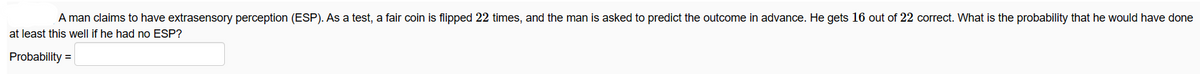 A man claims to have extrasensory perception (ESP). As a test, a fair coin is flipped 22 times, and the man is asked to predict the outcome in advance. He gets 16 out of 22 correct. What is the probability that he would have done
at least this well if he had no ESP?
Probability =