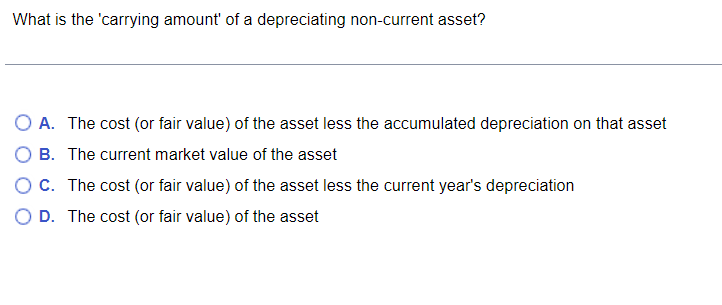 What is the 'carrying amount of a depreciating non-current asset?
O A. The cost (or fair value) of the asset less the accumulated depreciation on that asset
O B. The current market value of the asset
C. The cost (or fair value) of the asset less the current year's depreciation
O D. The cost (or fair value) of the asset