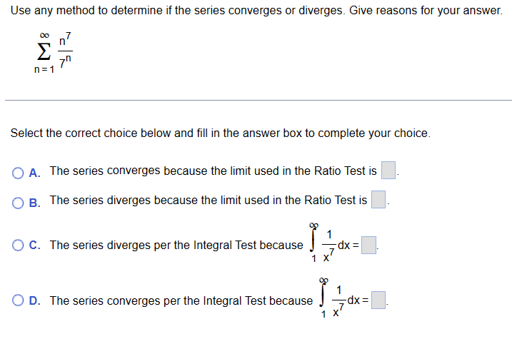 Use any method to determine if the series converges or diverges. Give reasons for your answer.
M8
n=1
c
7⁰
Select the correct choice below and fill in the answer box to complete your choice.
OA. The series converges because the limit used in the Ratio Test is
OB. The series diverges because the limit used in the Ratio Test is
O C. The series diverges per the Integral Test because
1
X
Ĵ
O D. The series converges per the Integral Test because
dx =
1
-dx=
7
1 X