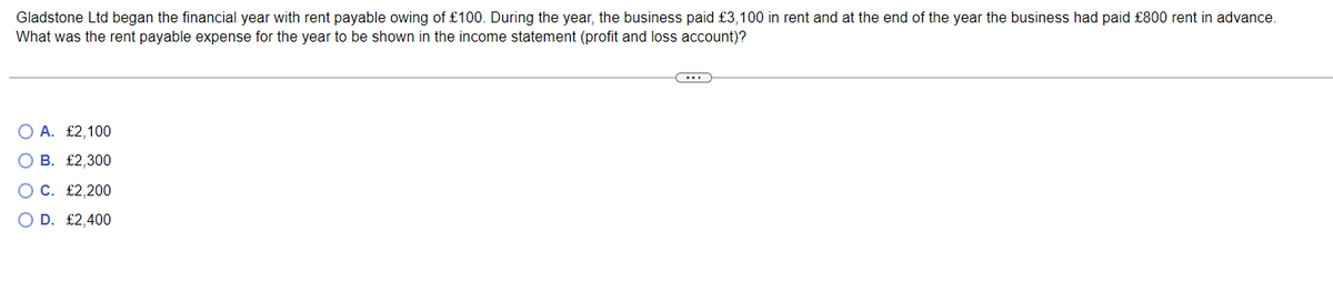 Gladstone Ltd began the financial year with rent payable owing of £100. During the year, the business paid £3,100 in rent and at the end of the year the business had paid £800 rent in advance.
What was the rent payable expense for the year to be shown in the income statement (profit and loss account)?
O A. £2,100
B. £2,300
C. £2,200
O D. £2,400