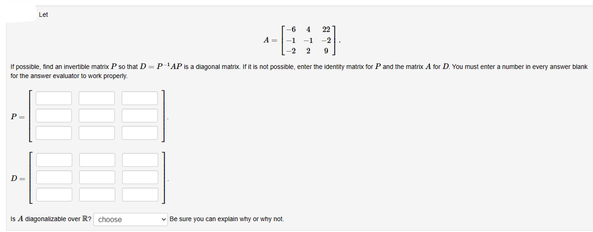 P =
Let
D =
A =
If possible, find an invertible matrix P so that D = P-¹AP is a diagonal matrix. If it is not possible, enter the identity matrix for P and the matrix A for D. You must enter a number in every answer blank
for the answer evaluator to work properly.
Is A diagonalizable over R? choose
-6
-1
-2
✓ Be sure you can explain why or why not.
4 22
-1 -2
2 9