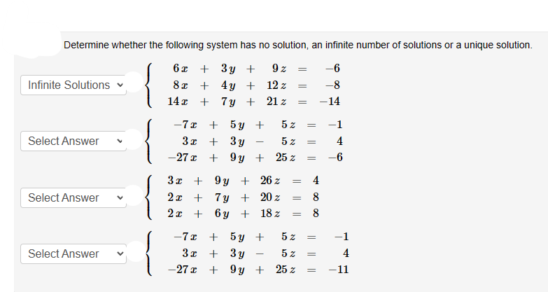 Determine whether the following system has no solution, an infinite number of solutions or a unique solution.
6x + 3y +
8x + 4y +
14x + 7y +
Infinite Solutions
Select Answer
Select Answer
Select Answer
-7x + 5y +
3x+3y
-27x + 9y +
3x + 9y +
2x + 7y +
2x + 6y +
9 z
12 z
21 z
-7x + 5y +
3x + 3y
-27x + 9y +
5%
5 z
25 z
26 z
20 z
18 z
=
=
=
=
5 z
=
=
5%
25 %
=
=
4
8
∞0
=
-6
-8
-14
=
=
−1
4
-6
4
-11