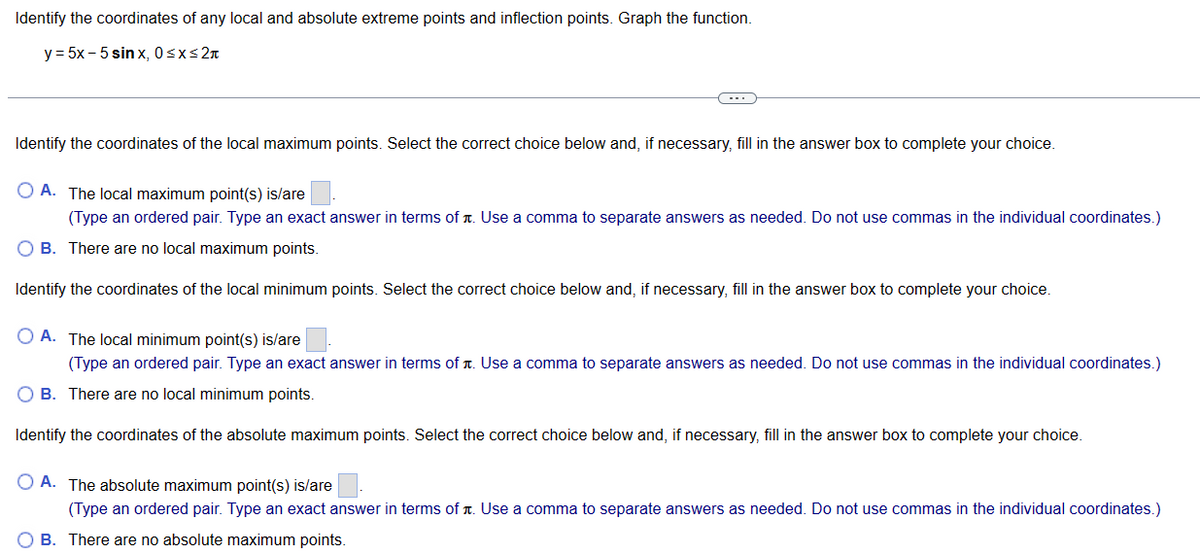 Identify the coordinates of any local and absolute extreme points and inflection points. Graph the function.
y = 5x -5 sinx, 0≤x≤ 2π
Identify the coordinates of the local maximum points. Select the correct choice below and, if necessary, fill in the answer box to complete your choice.
OA. The local maximum point(s) is/are
(Type an ordered pair. Type an exact answer in terms of Use a comma to separate answers as needed. Do not use commas in the individual coordinates.)
OB. There are no local maximum points.
Identify the coordinates of the local minimum points. Select the correct choice below and, if necessary, fill in the answer box to complete your choice.
O A. The local minimum point(s) is/are.
(Type an ordered pair. Type an exact answer in terms of Use a comma to separate answers as needed. Do not use commas in the individual coordinates.)
OB. There are no local minimum points.
Identify the coordinates of the absolute maximum points. Select the correct choice below and, if necessary, fill in the answer box to complete your choice.
OA. The absolute maximum point(s) is/are
(Type an ordered pair. Type an exact answer in terms of Use a comma to separate answers as needed. Do not use commas in the individual coordinates.)
OB. There are no absolute maximum points.