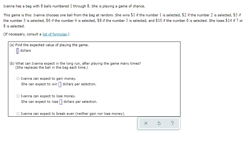 Ivanna has a bag with 8 balls numbered 1 through 8. She is playing a game of chance.
This game is this: Ivanna chooses one ball from the bag at random. She wins $1 if the number 1 is selected, $2 if the number 2 is selected, $5 if
the number 3 is selected, S6 if the number 4 is selected, $8 if the number 5 is selected, and $10 if the number 6 is selected. She loses $14 if 7 or
8 is selected.
(If necessary, consult a list of formulas.)
(a) Find the expected value of playing the game.
O dollars
(b) What can Ivanna expect in the long run, after playing the game many times?
(She replaces the ball in the bag each time.)
O Ivanna can expect to gain money.
She can expect to win I dollars per selection.
Ivanna can expect to lose money.
She can expect to lose dollars per selection.
Ivanna can expect to break even (neither gain nor lose money).

