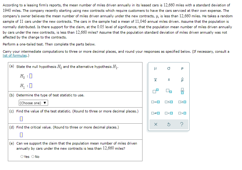 According to a leasing firm's reports, the mean number of miles driven annually in its leased cars is 12,660 miles with a standard deviation of
1940 miles. The company recently starting using new contracts which require customers to have the cars serviced at their own expense. The
company's owner believes the mean number of miles driven annually under the new contracts, 4, is less than 12,660 miles. He takes a random
sample of 11 cars under the new contracts. The cars in the sample had a mean of 11,046 annual miles driven. Assume that the population is
normally distributed. Is there support for the claim, at the 0.05 level of significance, that the population mean number of miles driven annually
by cars under the new contracts, is less than 12,660 miles? Assume that the population standard deviation of miles driven annually was not
affected by the change to the contracts.
Perform a one-tailed test. Then complete the parts below.
Carry your intermediate computations to three or more decimal places, and round your responses as specified below. (If necessary, consult a
list of formulas.)
(a) State the null hypothesis H, and the alternative hypothesis H1.
H, :0
H :0
(b) Determine the type of test statistic to use.
(Choose one)
(c) Find the value of the test statistic. (Round to three or more decimal places.)
OSO
?
(d) Find the critical value. (Round to three or more decimal places.)
(e) Can we support the claim that the population mean number of miles driven
annually by cars under the new contracts is less than 12,660 miles?
O Yes O No
