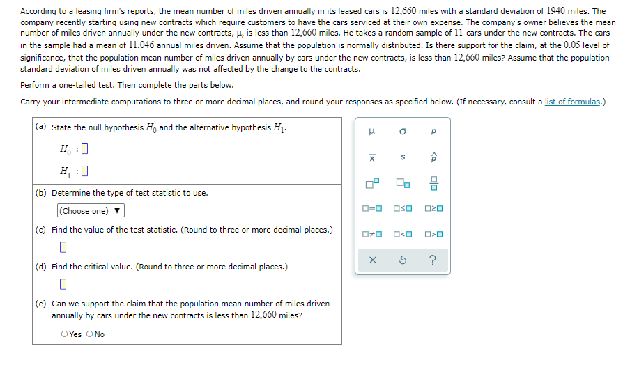According to a leasing firm's reports, the mean number of miles driven annually in its leased cars is 12,660 miles with a standard deviation of 1940 miles. The
company recently starting using new contracts which require customers to have the cars serviced at their own expense. The company's owner believes the mean
number of miles driven annually under the new contracts, 4, is less than 12,660 miles. He takes a random sample of 11 cars under the new contracts. The cars
in the sample had a mean of 11,046 annual miles driven. Assume that the population is normally distributed. Is there support for the claim, at the 0.05 level of
significance, that the population mean number of miles driven annually by cars under the new contracts, is less than 12,660 miles? Assume that the population
standard deviation of miles driven annually was not affected by the change to the contracts.
Perform a one-tailed test. Then complete the parts below.
Carry your intermediate computations to three or more decimal places, and round your responses as specified below. (If necessary, consult a list of formulas.)
(a) State the null hypothesis H, and the alternative hypothesis Hị.
H, :0
H :0
(b) Determine the type of test statistic to use.
(Choose one)
OSO
(c) Find the value of the test statistic. (Round to three or more decimal places.)
O<O
(d) Find the critical value. (Round to three or more decimal places.)
(e) Can we support the claim that the population mean number of miles driven
annually by cars under the new contracts is less than 12,660 miles?
O Yes O No
olo
