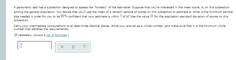 A personality test has a subsection designed to assess the "honesty" of the test-taker. Suppose that you're interested in the mean score, 4, on this subsection
among the general population. You decide that you'll use the mean of a random sample of scores on this subsection to estimate L. What is the minimum sample
size needed in order for you to be 90% confident that your estimate is within 5 of u? Use the value 21 for the population standard deviation of scores on this
subsection.
Carry your intermediate computations to at least three decimal places. Write your answer as a whole number (and make sure that it is the minimum whole
number that satisfies the requirements).
(If necessary, consult a list of formulas.)
?
