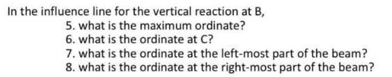 In the influence line for the vertical reaction at B,
5. what is the maximum ordinate?
6. what is the ordinate at C?
7. what is the ordinate at the left-most part of the beam?
8. what is the ordinate at the right-most part of the beam?