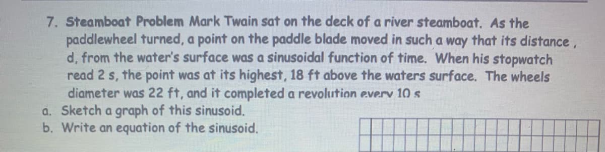 7. Steamboat Problem Mark Twain sat on the deck of a river steamboat. As the
paddlewheel turned, a point on the paddle blade moved in such a way that its distance,
d, from the water's surface was a sinusoidal function of time. When his stopwatch
read 2 s, the point was at its highest, 18 ft above the waters surface. The wheels
diameter was 22 ft, and it completed a revolution everv 10 s
a. Sketch a graph of this sinusoid.
b. Write an equation of the sinusoid.
