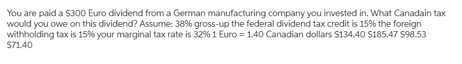 You are paid a $300 Euro dividend from a German manufacturing company you invested in. What Canadain tax
would you owe on this dividend? Assume: 38% gross-up the federal dividend tax credit is 15% the foreign
withholding tax is 15% your marginal tax rate is 32% 1 Euro = 1.40 Canadian dollars $134.40 $185.47 $98.53
$71.40