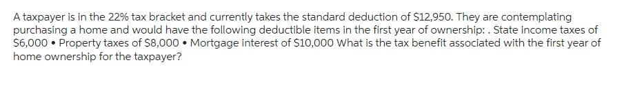 A taxpayer is in the 22% tax bracket and currently takes the standard deduction of $12,950. They are contemplating
purchasing a home and would have the following deductible items in the first year of ownership: . State income taxes of
$6,000 • Property taxes of $8,000. Mortgage interest of $10,000 What is the tax benefit associated with the first year of
home ownership for the taxpayer?