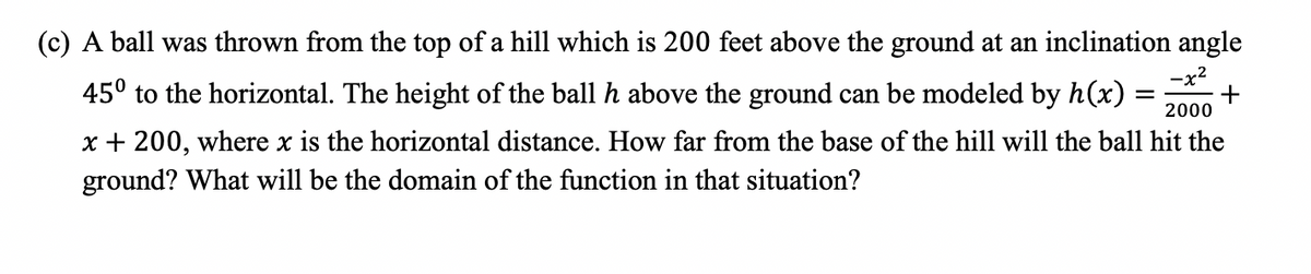 (c) A ball was thrown from the top of a hill which is 200 feet above the ground at an inclination angle
-x2
45° to the horizontal. The height of the ball h above the ground can be modeled by h(x)
2000
x + 200, where x is the horizontal distance. How far from the base of the hill will the ball hit the
ground? What will be the domain of the function in that situation?
