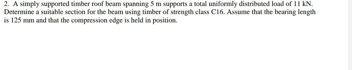 2. A simply supported timber roof beam spanning 5 m supports a total uniformly distributed load of 11 kN.
Determine a suitable section for the beam using timber of strength class C16. Assume that the bearing length
is 125 mm and that the compression edge is held in position.