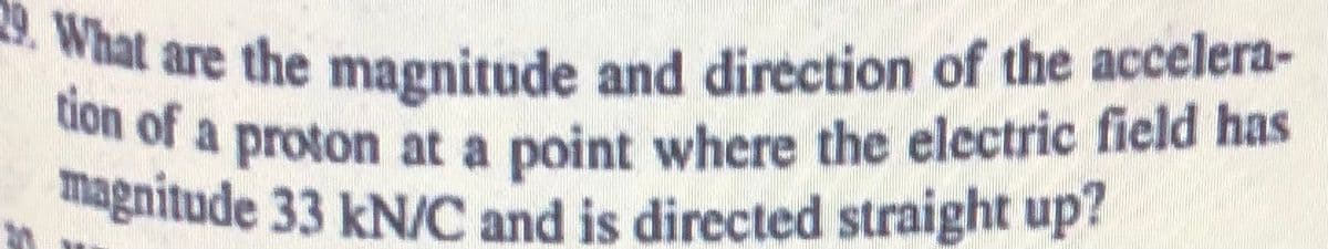 29. What are the magnitude and direction of the accelera-
magnitude 33 kN/C and is directed straight up?
tion of a proton at a point where the electric field has
or a proton at a point where the electric field has
