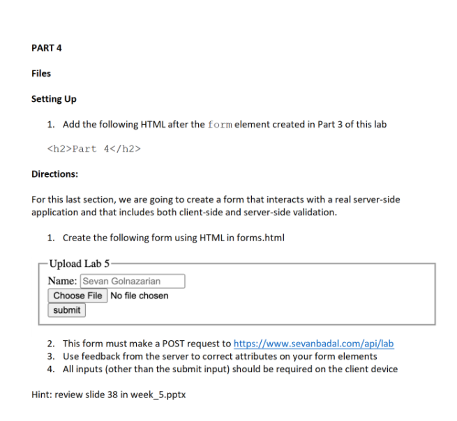 PART 4
Files
Setting Up
1. Add the following HTML after the formelement created in Part 3 of this lab
<h2>Part 4</h2>
Directions:
For this last section, we are going to create a form that interacts with a real server-side
application and that includes both client-side and server-side validation.
1. Create the following form using HTML in forms.html
-Upload Lab 5-
Name: Sevan Golnazarian
Choose File No file chosen
submit
2. This form must make a POST request to https://www.sevanbadal.com/api/lab
3. Use feedback from the server to correct attributes on your form elements
4. All inputs (other than the submit input) should be required on the client device
Hint: review slide 38 in week_5.pptx
