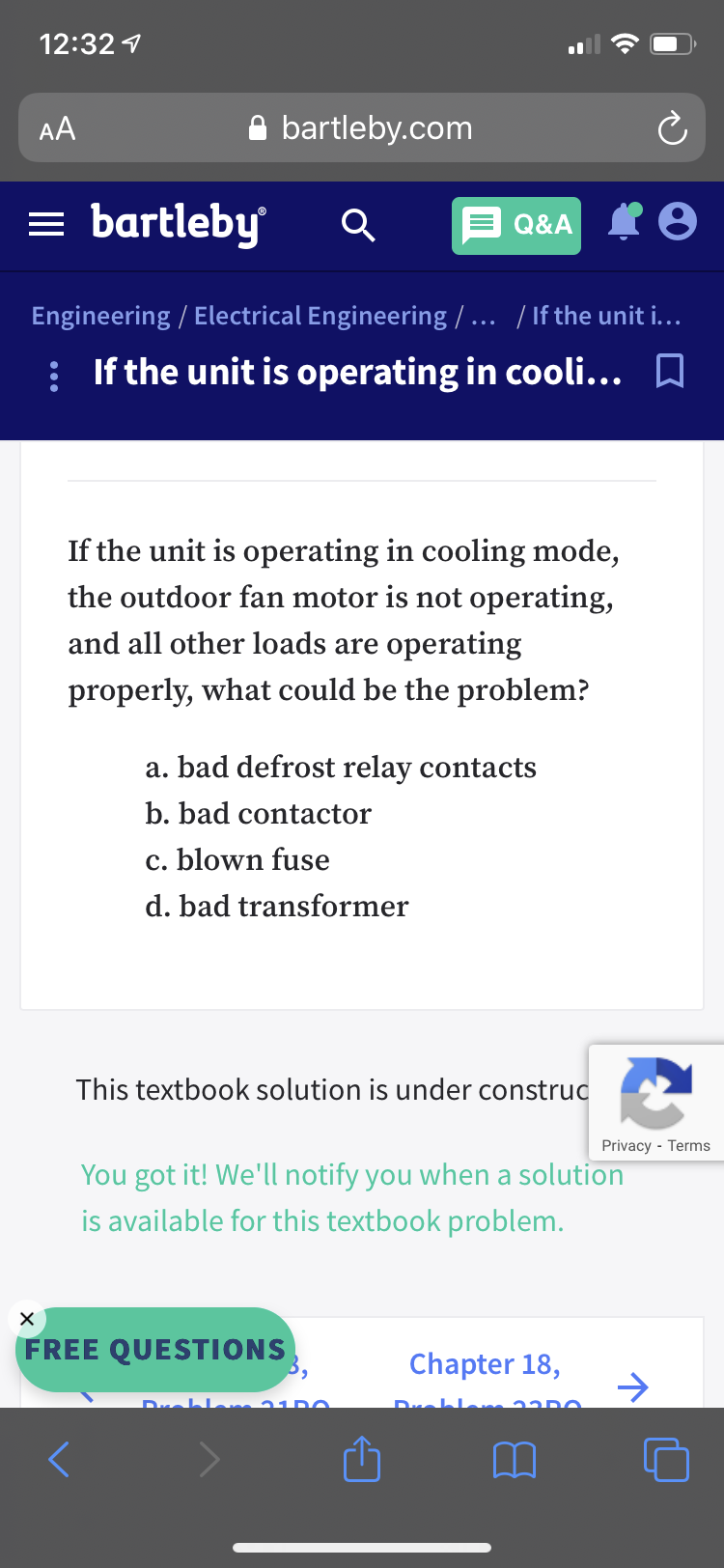 If the unit is operating in cooling mode,
the outdoor fan motor is not operating,
and all other loads are operating
properly, what could be the problem?
a. bad defrost relay contacts
b. bad contactor
c. blown fuse
d. bad transformer
