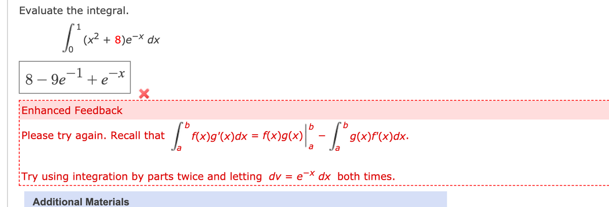 Evaluate the integral.
'1
(x2 + 8)e¬X dx
8 - 9e-1
-x
+e
Enhanced Feedback
b
Please try again. Recall that
f(x)g'(x)dx = f(x)g(x)
g(x)f"(x)dx.
a
Try using integration by parts twice and letting dv
e-X dx both times.
Additional Materials
