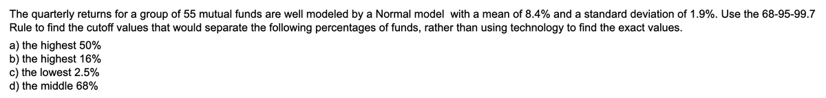 The quarterly returns for a group of 55 mutual funds are well modeled by a Normal model with a mean of 8.4% and a standard deviation of 1.9%. Use the 68-95-99.7
Rule to find the cutoff values that would separate the following percentages of funds, rather than using technology to find the exact values.
a) the highest 50%
b) the highest 16%
c) the lowest 2.5%
d) the middle 68%
