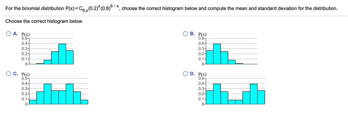 For the binomial distribution P(x) = C6 x(0.2)*(0.8)°¯*, choose the correct histogram below and compute the mean and standard deviation for the distribution.
Choose the correct histogram below.
В. РX)
0.5-
О А. Р(х)
0.5-
0.4-
0.3-
0.4-
0.3-
0.2-
0.2-
0.1-
0.1-
0-
0-
С. Р(х)
0.5-
D. P(x)
0.5-
0.4-
0.4-
0.3–
0.3-
0.2-
0.2-
0.1-
0.1-
0-
