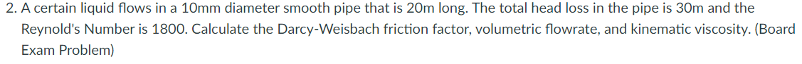 2. A certain liquid flows in a 10mm diameter smooth pipe that is 20m long. The total head loss in the pipe is 30m and the
Reynold's Number is 1800. Calculate the Darcy-Weisbach friction factor, volumetric flowrate, and kinematic viscosity. (Board
Exam Problem)
