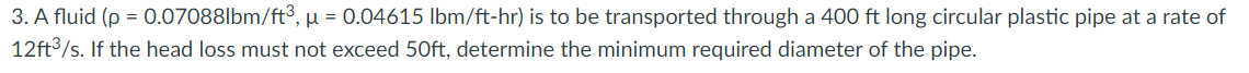 3. A fluid (p = 0.07088lbm/ft³, µ = 0.04615 lbm/ft-hr) is to be transported through a 400 ft long circular plastic pipe at a rate of
12ft3/s. If the head loss must not exceed 50ft, determine the minimum required diameter of the pipe.
