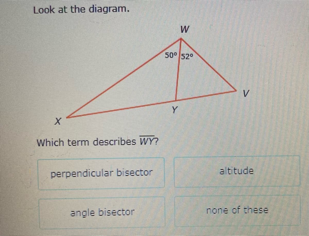 Look at the diagram.
W
50° 52°
V.
Y
Which term describes WY?
perpendicular bisector
altitude
angle bisector
none of these

