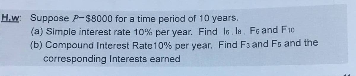 H,w: Suppose P=$8000 for a time period of 10 years.
(a) Simple interest rate 10% per year. Find l6, l8, F6 and F10
(b) Compound Interest Rate10% per year. Find F3 and F5 and the
corresponding Interests earned
