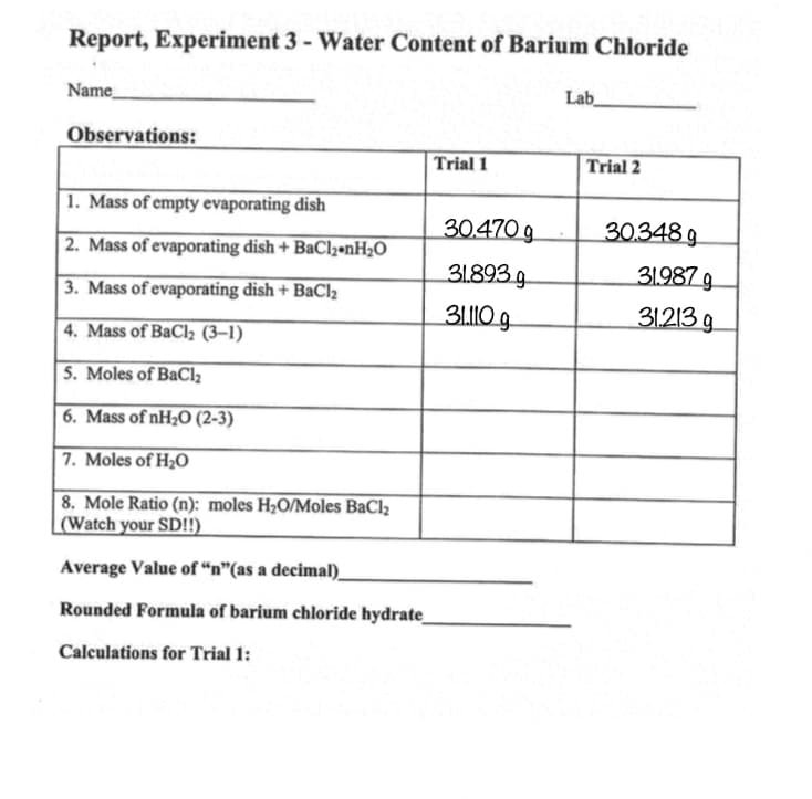 Report, Experiment 3 - Water Content of Barium Chloride
Name
Observations:
1. Mass of empty evaporating dish
2. Mass of evaporating dish + BaCl2.nH₂O
3. Mass of evaporating dish + BaCl₂
4. Mass of BaCl₂ (3-1)
5. Moles of BaCl₂
6. Mass of nH₂O (2-3)
7. Moles of H₂O
8. Mole Ratio (n): moles H₂O/Moles BaCl₂
(Watch your SD!!)
Trial 1
Average Value of "n"(as a decimal)
Rounded Formula of barium chloride hydrate_
Calculations for Trial 1:
30.470 g
31.893 g
31.110 g
Lab
Trial 2
30.348 g
31.987 g
31.213 g