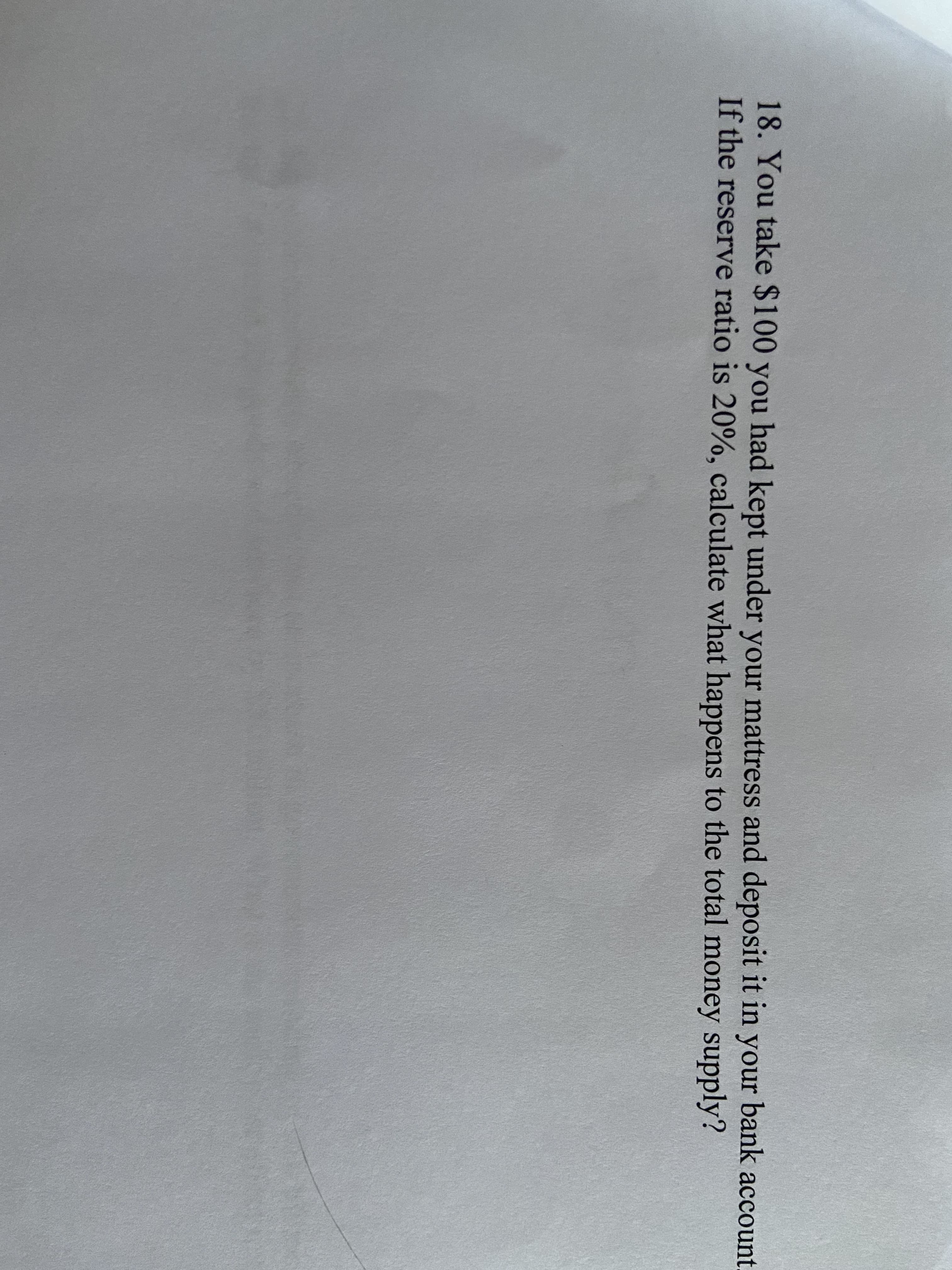 18. You take $100 you had kept under your mattress and deposit it in your bank account.
If the reserve ratio is 20%, calculate what happens to the total money supply?
