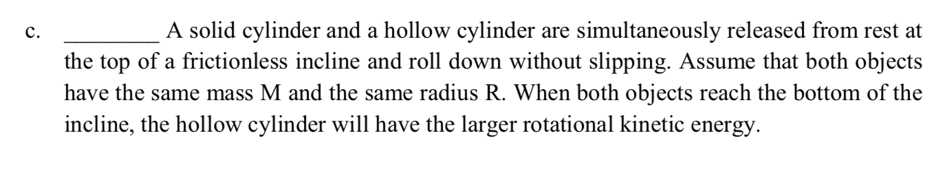 A solid cylinder and a hollow cylinder are simultaneously released from rest at
the top of a frictionless incline and roll down without slipping. Assume that both objects
have the same mass M and the same radius R. When both objects reach the bottom of the
incline, the hollow cylinder will have the larger rotational kinetic energy.
