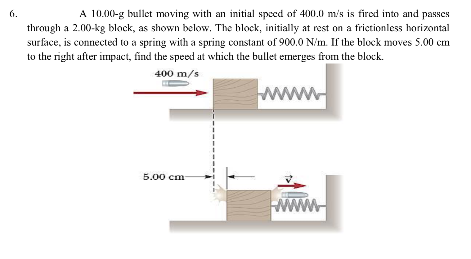 6.
A 10.00-g bullet moving with an initial speed of 400.0 m/s is fired into and passes
through a 2.00-kg block, as shown below. The block, initially at rest on a frictionless horizontal
surface, is connected to a spring with a spring constant of 900.0 N/m. If the block moves 5.00 cm
to the right after impact, find the speed at which the bullet emerges from the block.
400 m/s
5.00 cm-
