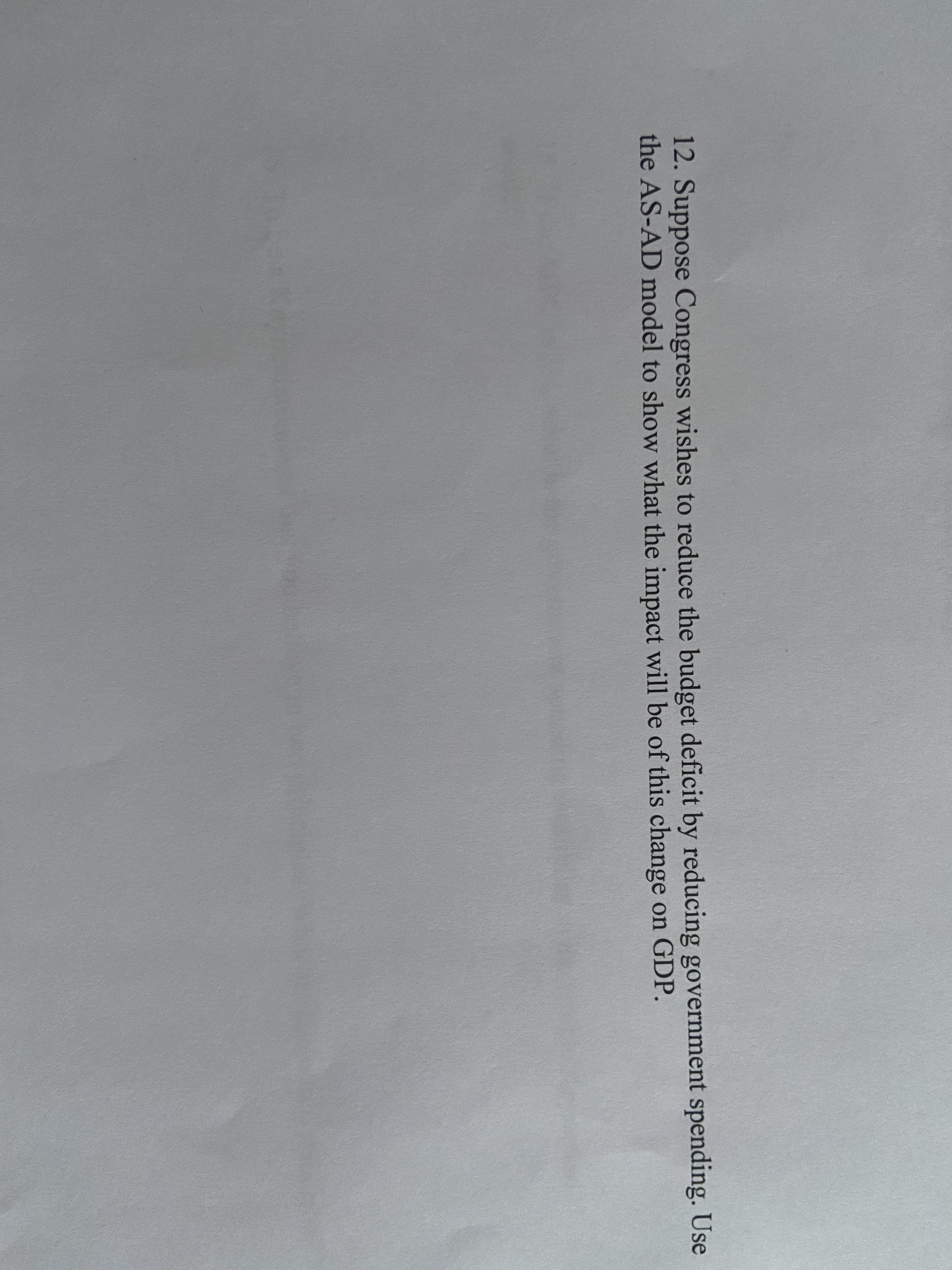 12. Suppose Congress wishes to reduce the budget deficit by reducing government spending. Use
the AS-AD model to show what the impact will be of this change on GDP.
