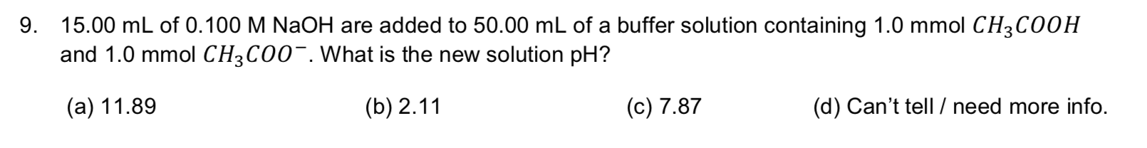 9. 15.00 mL of 0.100 M NaOH are added to 50.00 mL of a buffer solution containing 1.0 mmol CH3CO0H
and 1.0 mmol CH3CO0. What is the new solution pH?
(а) 11.89
(b) 2.11
(c) 7.87
(d) Can't tell / need more info.
