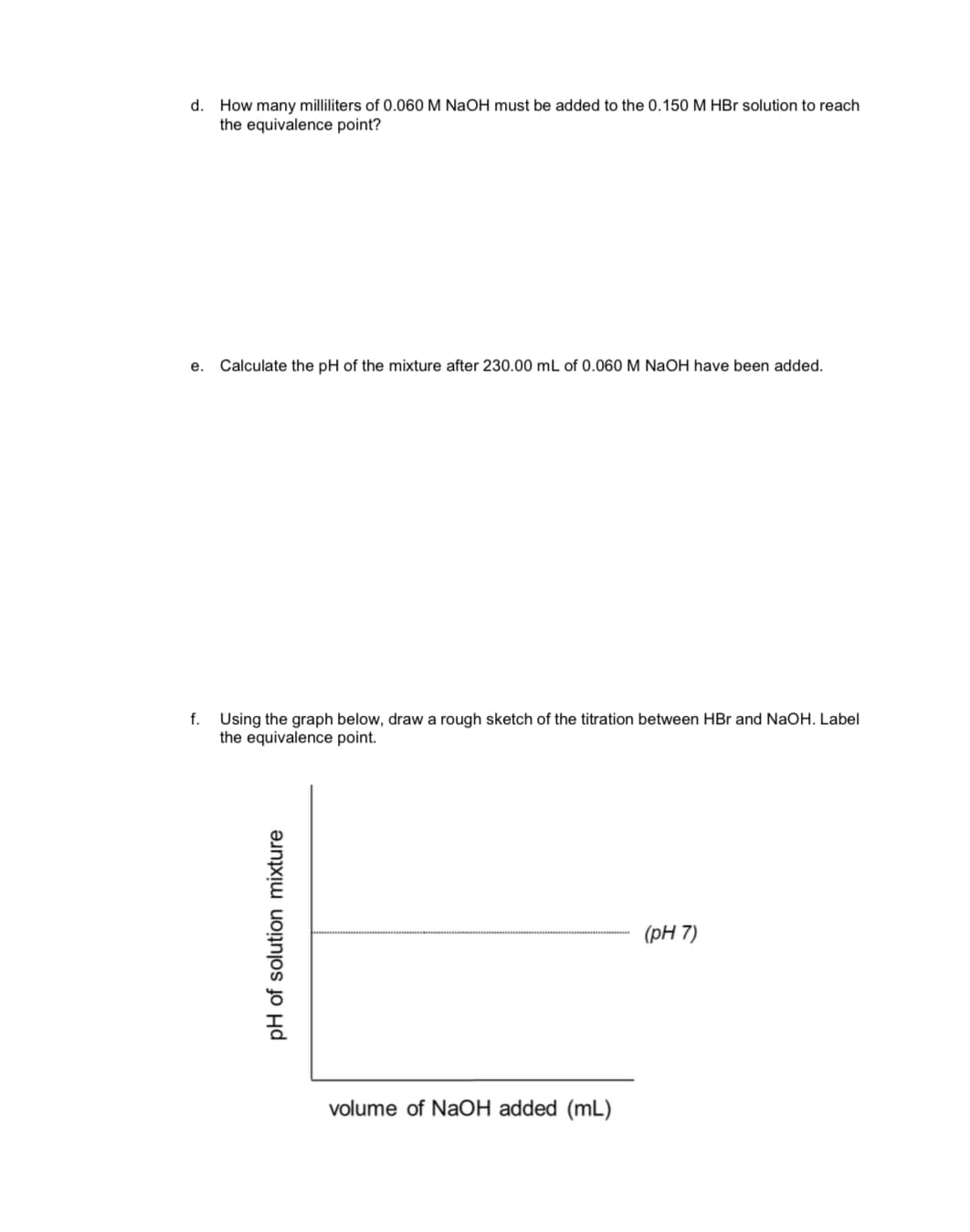 How many milliliters of 0.060 M NaOH must be added to the 0.150M HBr solution to reach
the equivalence point?
d.
Calculate the pH of the mixture after 230.00 mL of 0.060 M NaOH have been added
e.
f.
Using the graph below, draw a rough sketch of the titration between HBr and NaOH. Label
the equivalence point
(рH 7)
volume of NaOH added (mL)
pH of solution mixture
