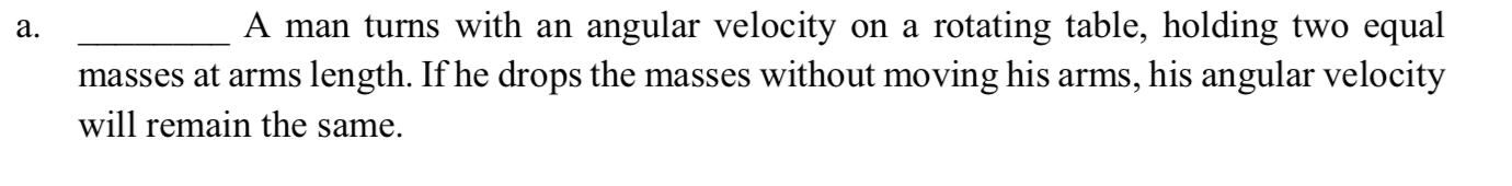 a.
A man turns with an angular velocity on a rotating table, holding two equal
masses at arms length. If he drops the masses without moving his arms, his angular velocity
will remain the same.
