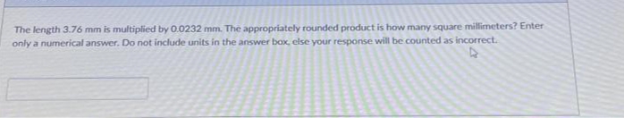 The length 3.76 mm is multiplied by 0.0232 mm. The appropriately rounded product is how many square millimeters? Enter
only a numerical answer. Do not include units in the answer box, else your response will be counted as incorrect.
4