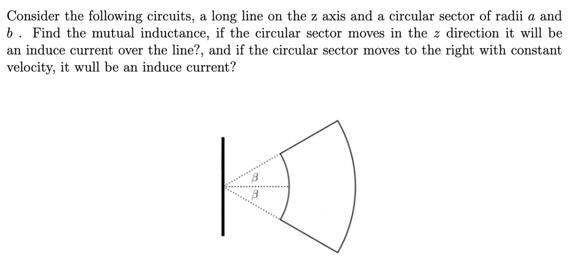 Consider the following circuits, a long line on the z axis and a circular sector of radii a and
b. Find the mutual inductance, if the circular sector moves in the z direction it will be
an induce current over the line?, and if the circular sector moves to the right with constant
velocity, it will be an induce current?
B
B