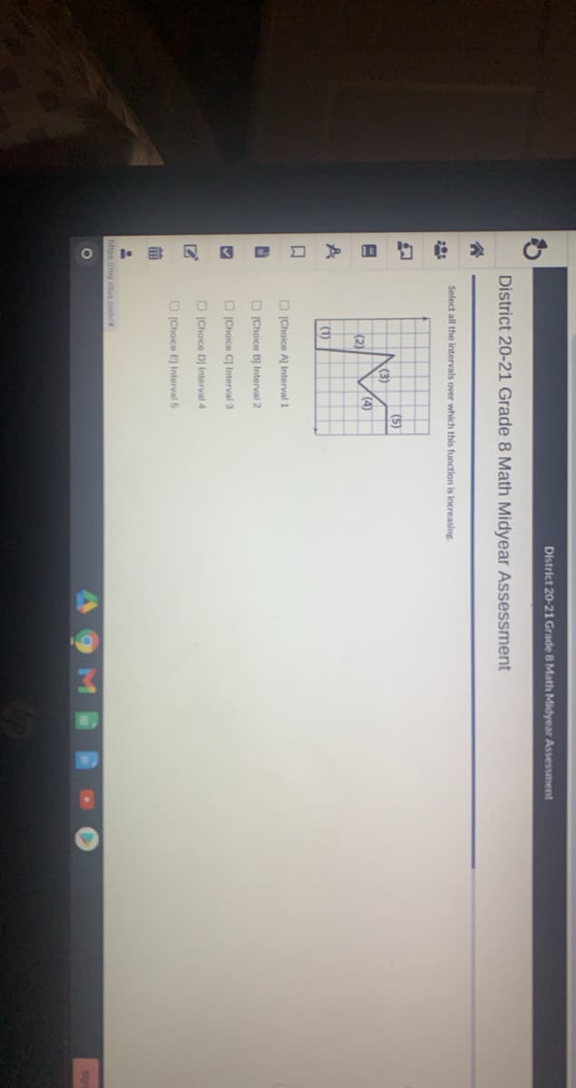 District 20-21 Grade 8 Math Midyear Assessment
District 20-21 Grade 8 Math Midyear Assessment
Select all the intervals over which this function
increasing.
(5)
(3)
(4)
(2)
(1)
O (Choice A Interval 1
O (Choice BỊ Interval 2
O (Choice C) lInterval 3
O (Choice DJ Interval 4
O (Choice E Interval 5
https://my otus.com/
