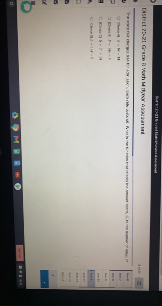!!
District 20-21 Grade 8 Math Midyear Assessment
District 20-21 Grade 8 Math Midyear Assessment
11 of 20
The state fair charges $14 for admission. Each ride costs $6. What is the function that relates the amount spent, S, to the number of rides, r?
hem 6
O Choice A S- 6r-14
hem 7
O (Choice B S 14r-6
hem 8
Ihem 9
O (Choice C) SOr +14
hem 10
O (Choice DJ S-14r +6
tem 11
tem 12
Item 13
tem 14
hem 15
Sign out
Ov 1029
