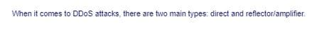 When it comes to DDOS attacks, there are two main types: direct and reflector/amplifier.
