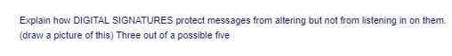 Explain how DIGITAL SIGNATURES protect messages from altering but not from listening in on them.
(draw a picture of this) Three out of a possible five
