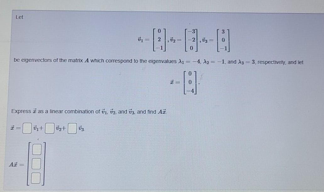 Let
-3"
-2,03=
be eigenvectors of the matrix A which correspond to the eigenvalues X1 =-4, X2= -1, and X3 = 3, respectively, and let
エ=
Express i as a linear combination of v1, v2, and vz, and find A.
Az =
