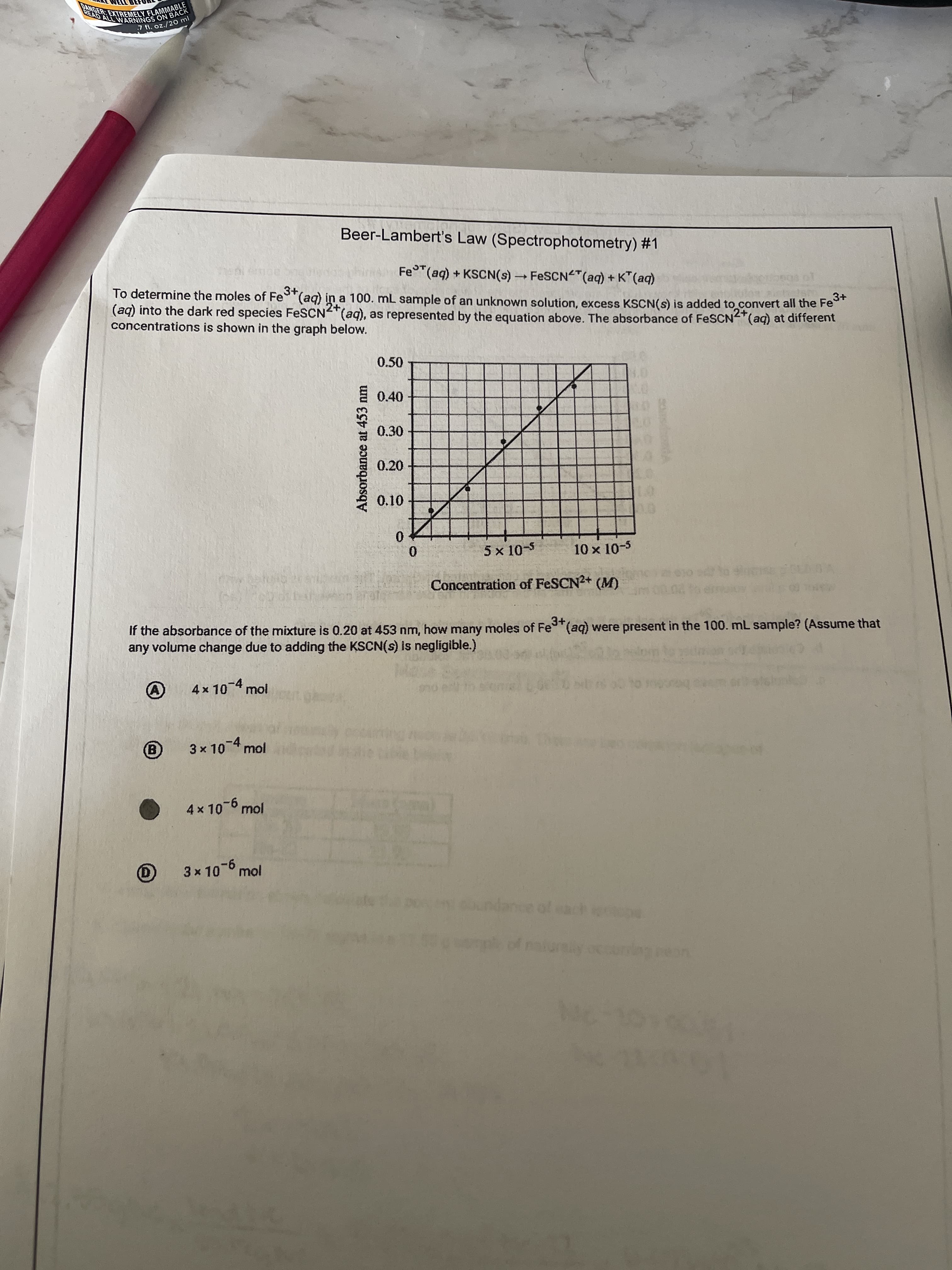 Absorbance at 453 nm
8393939
7 fl. oz./20 ml
Beer-Lambert's Law (Spectrophotometry) #1
Fe (aq) + KSCN(s) FESCN "(aq) + K" (aq)
3+
To determine the moles of Fe (aq) in a 100. mL sample of an unknown solution, excess KSCN(s) is added to convert all the Fe
(aq) into the dark red species FeSCN"(aq), as represented by the equation above. The absorbance of FESCN"(aq) at different
concentrations is shown in the graph below.
2+
0.50
目0.40
0.30
0.20
01
0.
0.
5 x 10-5
10 x 10-5
Concentration of FESCN2+ (M)
If the absorbance of the mixture is 0.20 at 453 nm, haw many moles of Fe (aq) were present in the 100. mL sample? (Assume that
any volume change due to adding the KSCN(s) Iis negligible.)
3+,
4x10-4 mol
3 x 104 mol
(B)
4x 10-6 mol
3x 10-6 mol
