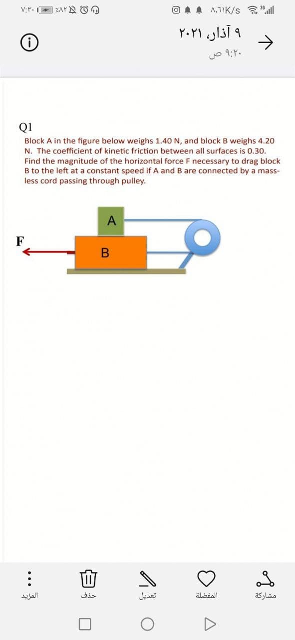 V:r. I
ZAY N O O
O 1 A A,7IK/s .ll
و آذار، ۲۰۲۱
->
o 9:Y.
Q1
Block A in the figure below weighs 1.40 N, and block B weighs 4.20
N. The coefficient of kinetic friction between all surfaces is 0.30.
Find the magnitude of the horizontal force F necessary to drag block
B to the left at a constant speed if A and B are connected by a mass-
less cord passing through pulley.
A
المزيد
حذف
تعديل
مشاركة
...
