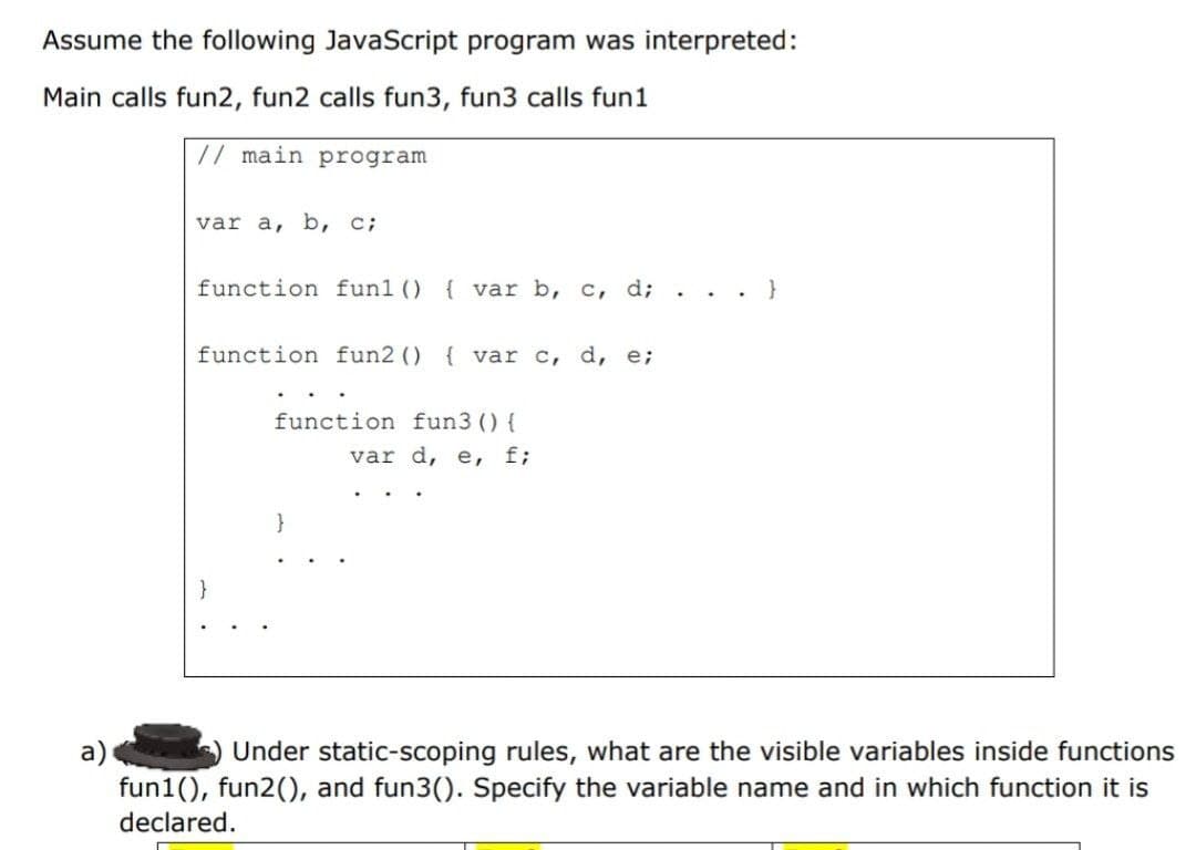 Assume the following JavaScript program was interpreted:
Main calls fun2, fun2 calls fun3, fun3 calls fun1
// main program
var a, b, c;
function fun1() { var b, c, d; . . . }
function fun2 () { var c, d, e;
function fun3 () {
var d, e, f;
}
a)
fun1(), fun2(), and fun3(). Specify the variable name and in which function it is
declared.
Under static-scoping rules, what are the visible variables inside functions
