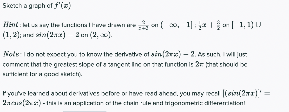 Sketch a graph of f'(x)
on (-∞0, –1]; x + on [-1, 1) U
2
Hint : let us say the functions I have drawn are
x+3
(1, 2); and sin(2rx) – 2 on (2, ).
Note:l do not expect you to know the derivative of sin(27x) – 2. As such, I will just
comment that the greatest slope of a tangent line on that function is 2T (that should be
sufficient for a good sketch).
If you've learned about derivatives before or have read ahead, you may recall |(sin(27x)' =
2Tcos(2Tx) - this is an application of the chain rule and trigonometric differentiation!
