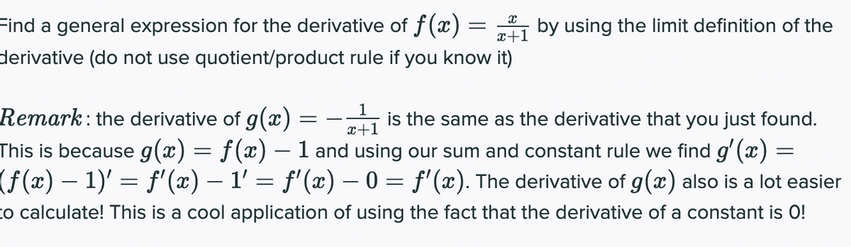 Find a general expression for the derivative of f(x)
by using the limit definition of the
x+1
derivative (do not use quotient/product rule if you know it)
1
is the same as the derivative that you just found.
Remark: the derivative of g(x) :
This is because g(x) = f(x) – 1 and using our sum and constant rule we find g' (x) =
(f(x) – 1)' = f'(x) – 1' = f'(x) – 0 = f'(x). The derivative of g(x) also is a lot easier
%3D
x+1
to calculate! This is a cool application of using the fact that the derivative of a constant is O!
